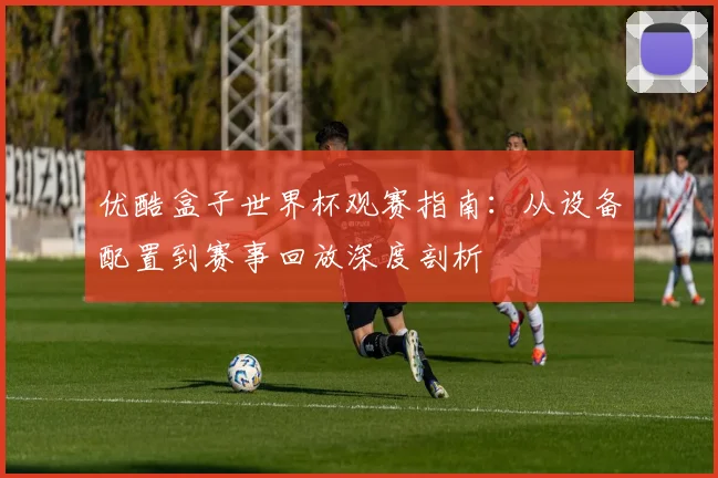 优酷盒子世界杯观赛指南:从设备配置到赛事回放深度剖析