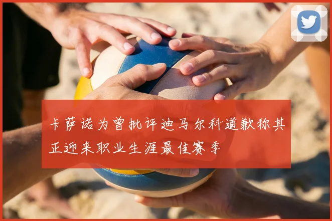 卡萨诺为曾批评迪马尔科道歉称其正迎来职业生涯最佳赛季