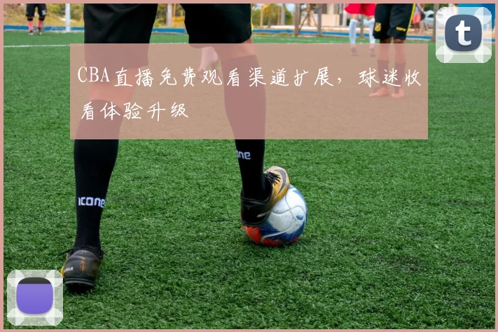 CBA直播免费观看渠道扩展,球迷收看体验升级