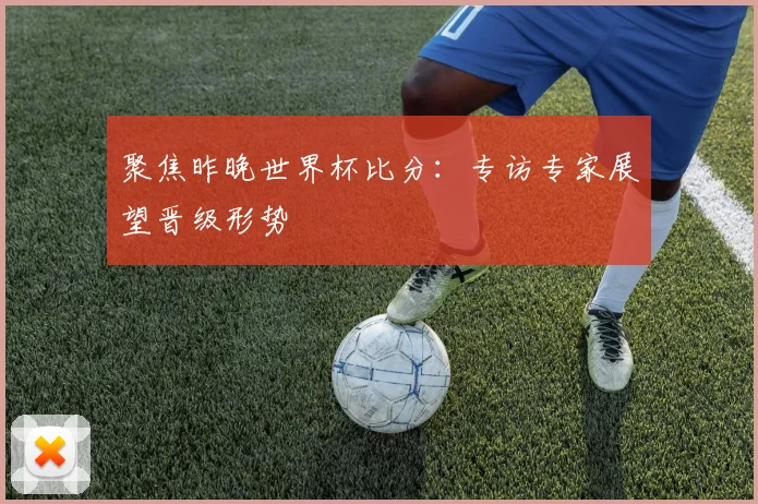 聚焦昨晚世界杯比分：专访专家展望晋级形势