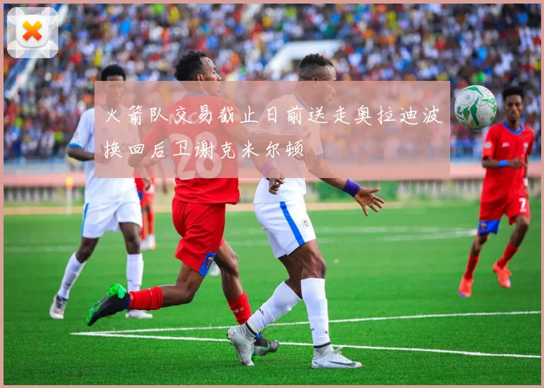 火箭队交易截止日前送走奥拉迪波换回后卫谢克米尔顿