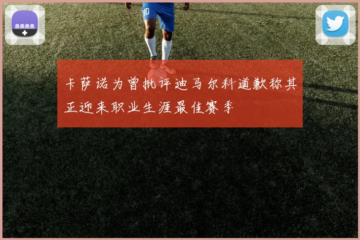 卡萨诺为曾批评迪马尔科道歉称其正迎来职业生涯最佳赛季