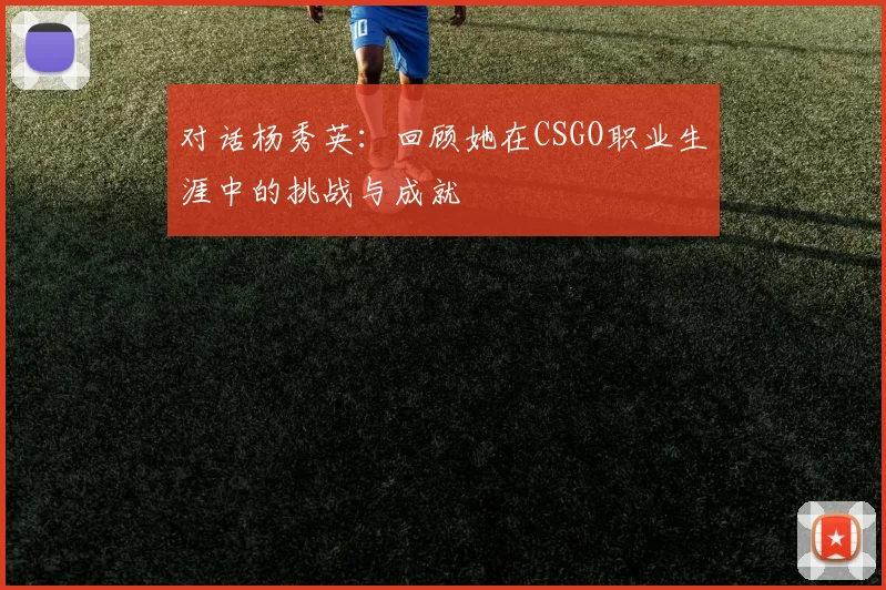 对话杨秀英：回顾她在CSGO职业生涯中的挑战与成就