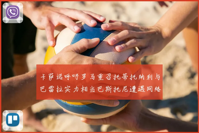 卡萨诺呼吁罗马重召托蒂托纳利与巴雷拉实力相当巴斯托尼遭遇网络暴力