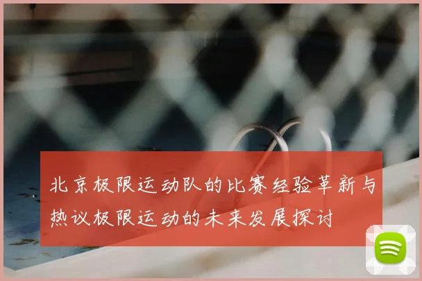 北京极限运动队的比赛经验革新与热议极限运动的未来发展探讨
