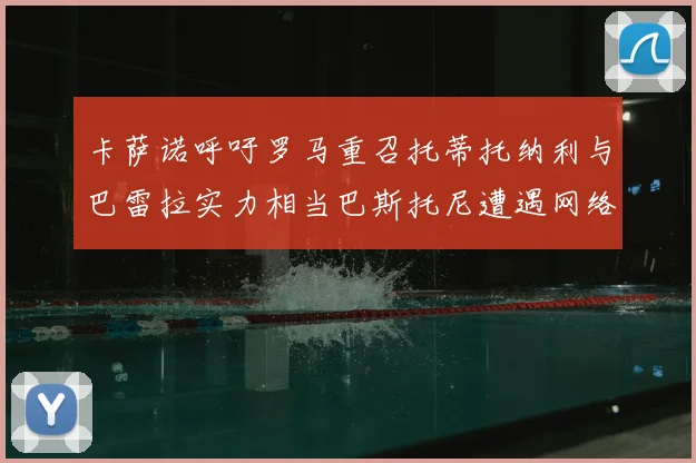 卡萨诺呼吁罗马重召托蒂托纳利与巴雷拉实力相当巴斯托尼遭遇网络暴力