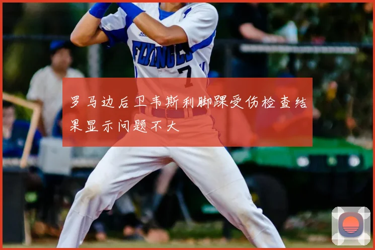 罗马边后卫韦斯利脚踝受伤检查结果显示问题不大