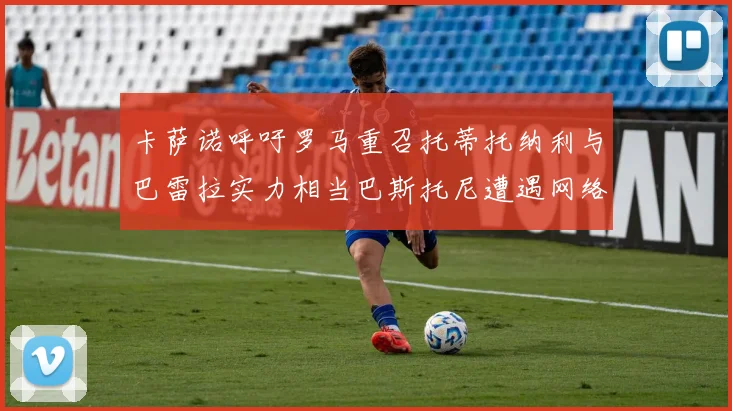 卡萨诺呼吁罗马重召托蒂托纳利与巴雷拉实力相当巴斯托尼遭遇网络暴力