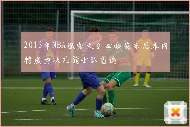 2013年NBA选秀大会回顾安东尼本内特成为状元骑士队首选