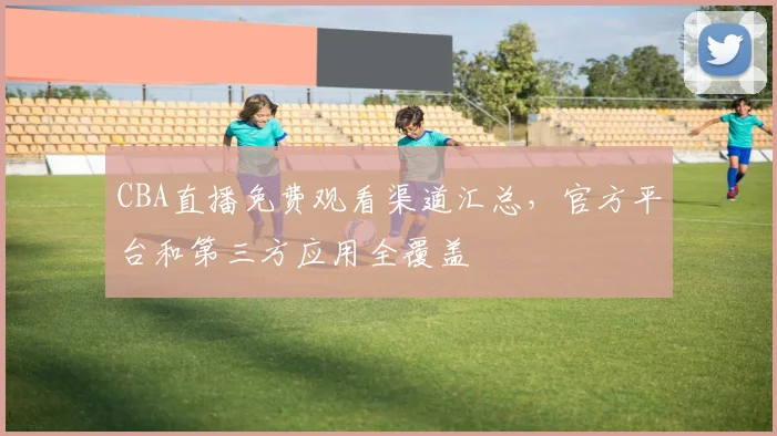 CBA直播免费观看渠道汇总，官方平台和第三方应用全覆盖