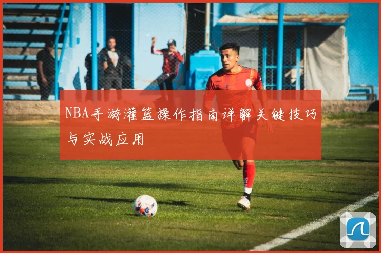 NBA手游灌篮操作指南详解关键技巧与实战应用