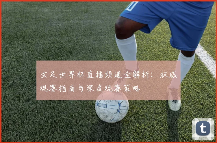 女足世界杯直播频道全解析:权威观赛指南与深度观赛策略
