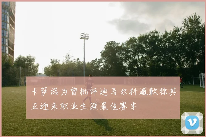 卡萨诺为曾批评迪马尔科道歉称其正迎来职业生涯最佳赛季