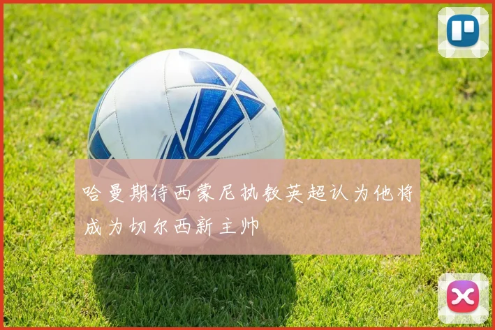 哈曼期待西蒙尼执教英超认为他将成为切尔西新主帅