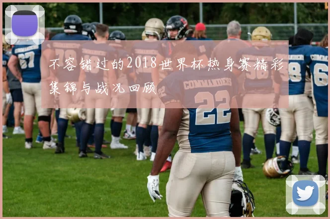 不容错过的2018世界杯热身赛精彩集锦与战况回顾