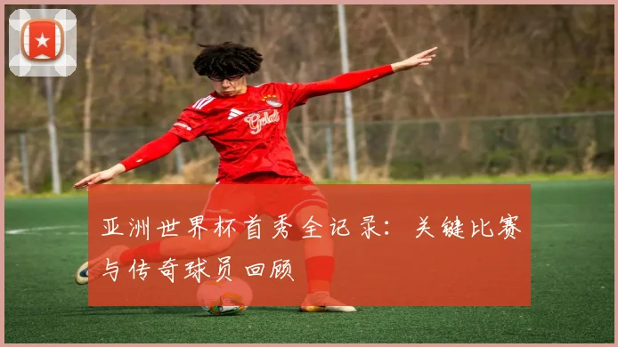 亚洲世界杯首秀全记录:关键比赛与传奇球员回顾