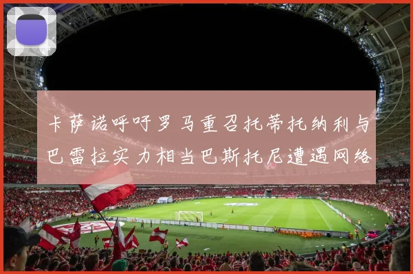 卡萨诺呼吁罗马重召托蒂托纳利与巴雷拉实力相当巴斯托尼遭遇网络暴力