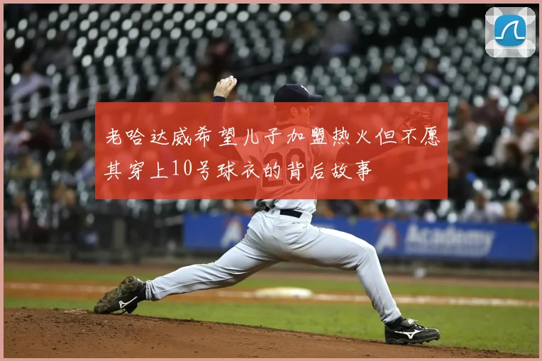 老哈达威希望儿子加盟热火但不愿其穿上10号球衣的背后故事