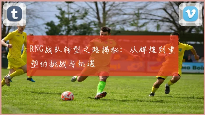 RNG战队转型之路揭秘：从辉煌到重塑的挑战与机遇