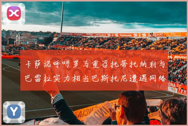 卡萨诺呼吁罗马重召托蒂托纳利与巴雷拉实力相当巴斯托尼遭遇网络暴力