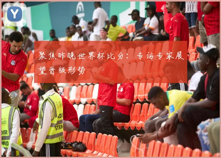 聚焦昨晚世界杯比分:专访专家展望晋级形势