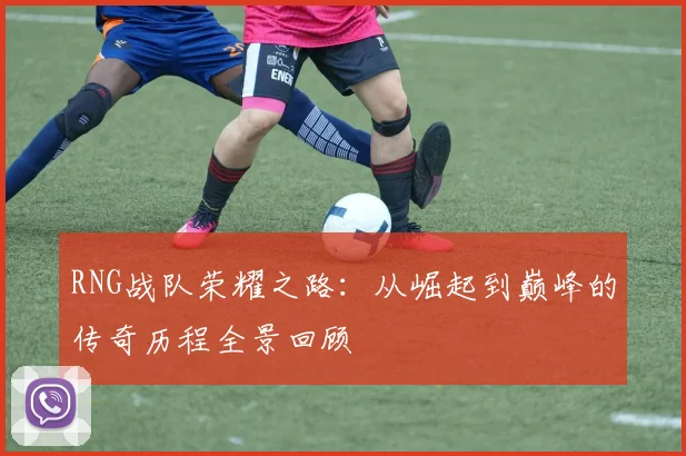RNG战队荣耀之路：从崛起到巅峰的传奇历程全景回顾