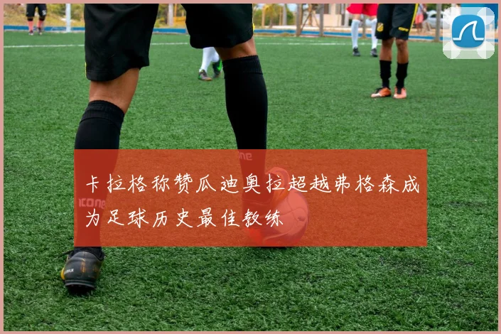 卡拉格称赞瓜迪奥拉超越弗格森成为足球历史最佳教练