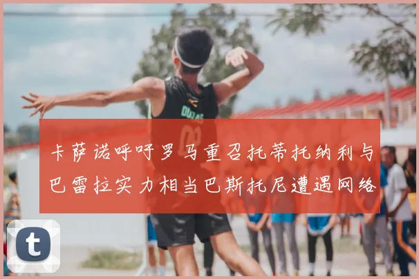 卡萨诺呼吁罗马重召托蒂托纳利与巴雷拉实力相当巴斯托尼遭遇网络暴力