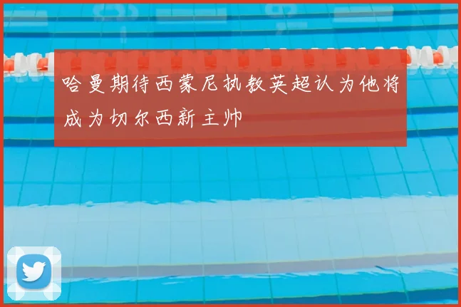 哈曼期待西蒙尼执教英超认为他将成为切尔西新主帅