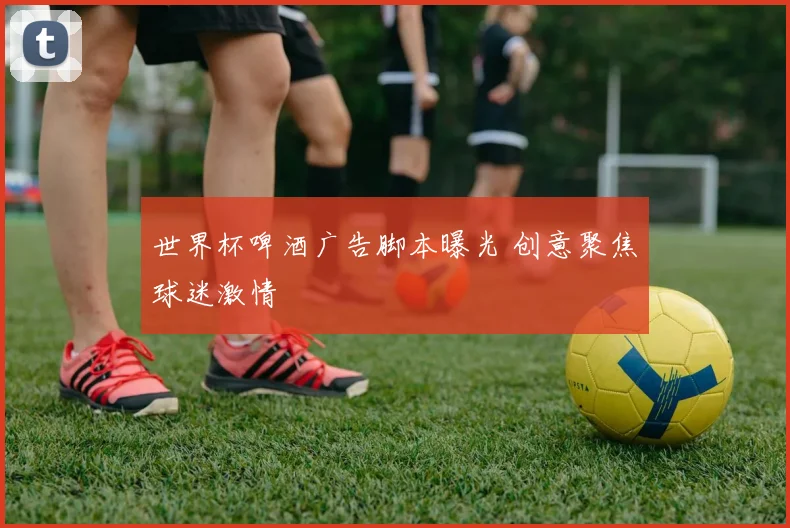 世界杯啤酒广告脚本曝光 创意聚焦球迷激情