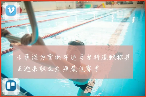 卡萨诺为曾批评迪马尔科道歉称其正迎来职业生涯最佳赛季