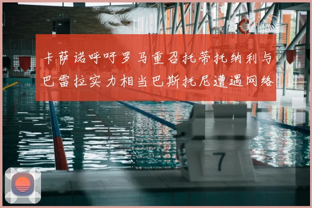 卡萨诺呼吁罗马重召托蒂托纳利与巴雷拉实力相当巴斯托尼遭遇网络暴力