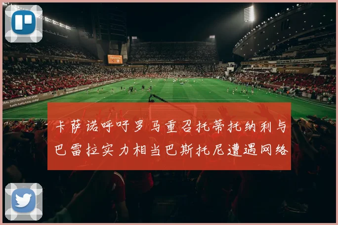 卡萨诺呼吁罗马重召托蒂托纳利与巴雷拉实力相当巴斯托尼遭遇网络暴力