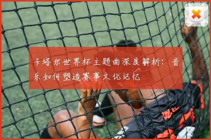 卡塔尔世界杯主题曲深度解析:音乐如何塑造赛事文化记忆