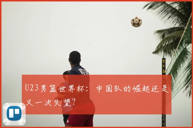 U23男篮世界杯：中国队的崛起还是又一次失望？