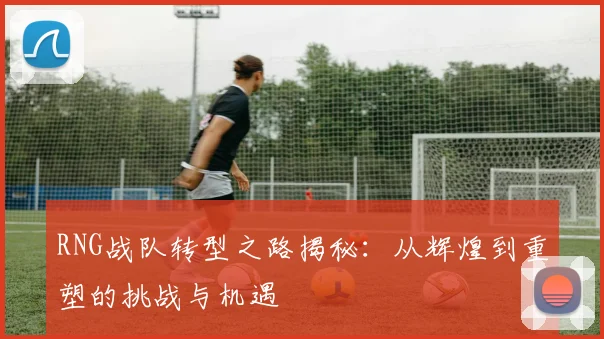 RNG战队转型之路揭秘：从辉煌到重塑的挑战与机遇