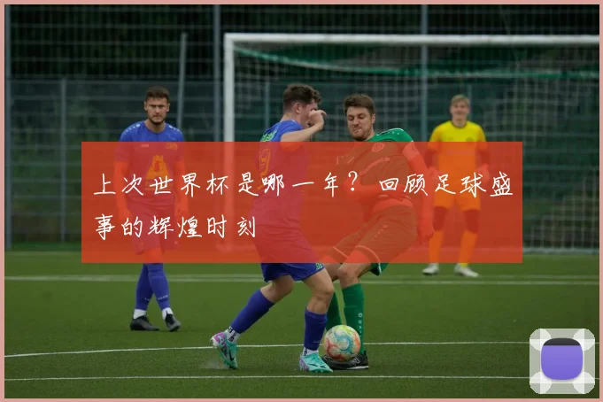 上次世界杯是哪一年?回顾足球盛事的辉煌时刻