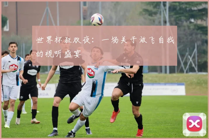 世界杯狂欢夜：一场关于放飞自我的视听盛宴