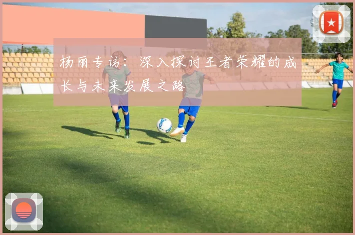 杨丽专访：深入探讨王者荣耀的成长与未来发展之路