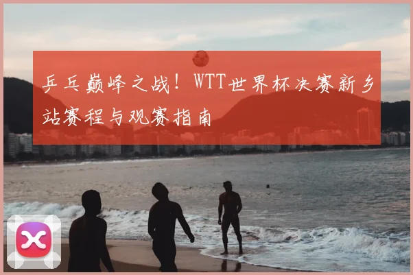 乒乓巅峰之战!WTT世界杯决赛新乡站赛程与观赛指南