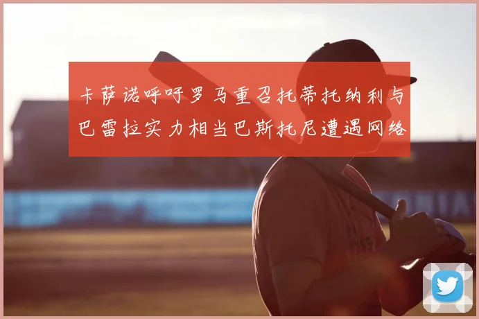 卡萨诺呼吁罗马重召托蒂托纳利与巴雷拉实力相当巴斯托尼遭遇网络暴力