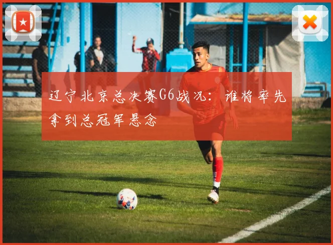 辽宁北京总决赛G6战况：谁将率先拿到总冠军悬念