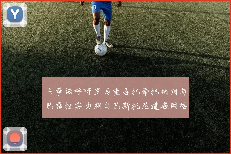 卡萨诺呼吁罗马重召托蒂托纳利与巴雷拉实力相当巴斯托尼遭遇网络暴力