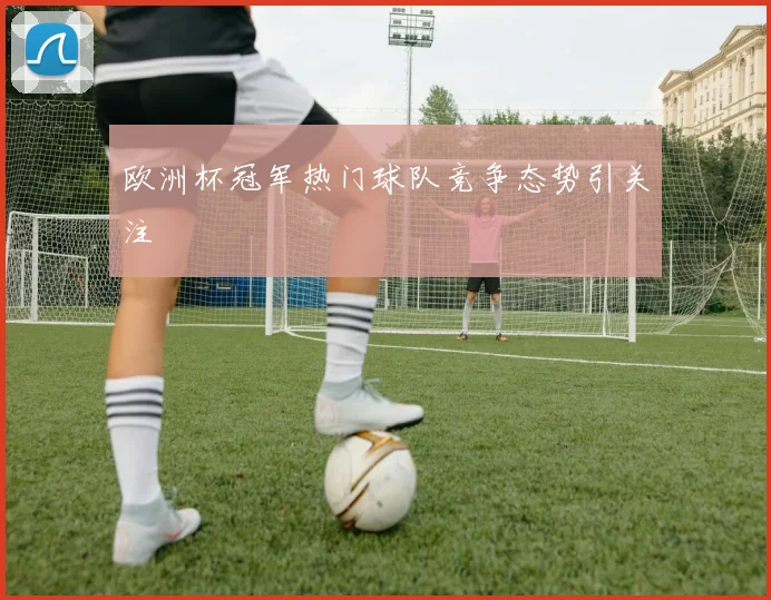 欧洲杯冠军热门球队竞争态势引关注