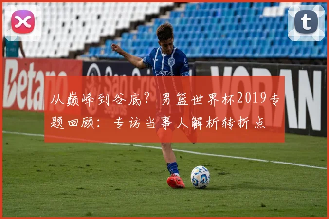 从巅峰到谷底?男篮世界杯2019专题回顾:专访当事人解析转折点