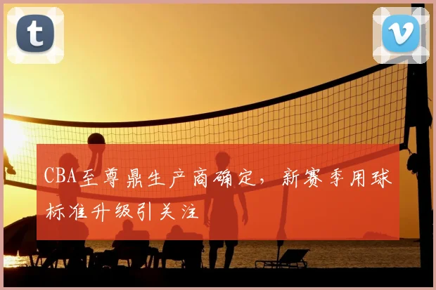 CBA至尊鼎生产商确定，新赛季用球标准升级引关注