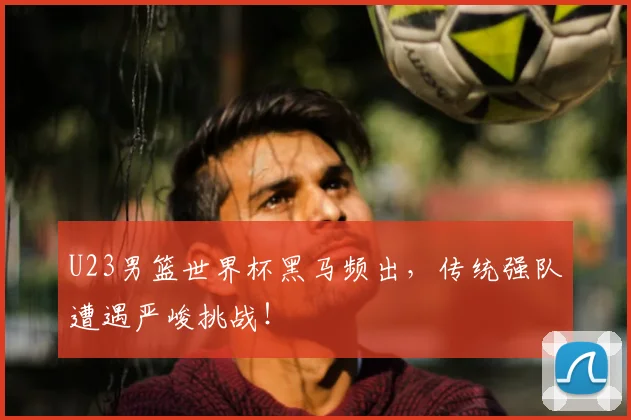 U23男篮世界杯黑马频出，传统强队遭遇严峻挑战！