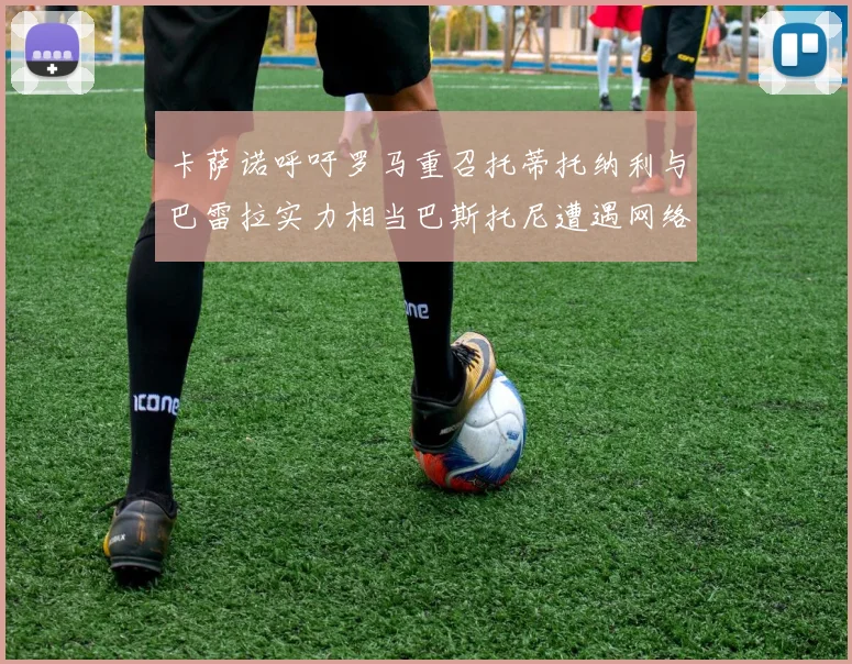 卡萨诺呼吁罗马重召托蒂托纳利与巴雷拉实力相当巴斯托尼遭遇网络暴力