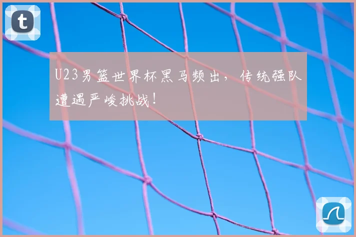 U23男篮世界杯黑马频出，传统强队遭遇严峻挑战！