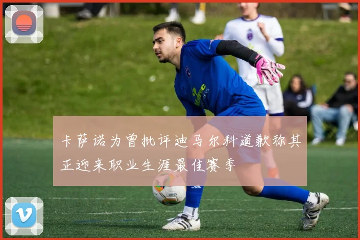 卡萨诺为曾批评迪马尔科道歉称其正迎来职业生涯最佳赛季